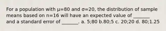 For a population with μ=80 and σ=20, the distribution of sample means based on n=16 will have an expected value of _______ and a standard error of _______. a. 5;80 b.80;5 c. 20;20 d. 80;1.25