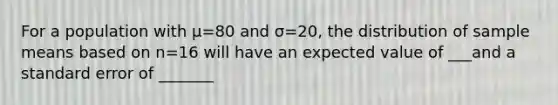 For a population with μ=80 and σ=20, the distribution of sample means based on n=16 will have an expected value of ___and a standard error of _______