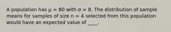 A population has μ = 80 with σ = 8. The distribution of sample means for samples of size n = 4 selected from this population would have an expected value of ____.