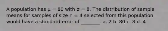 A population has μ = 80 with σ = 8. The distribution of sample means for samples of size n = 4 selected from this population would have a standard error of ________. a. 2 b. 80 c. 8 d. 4