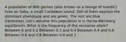 A population of 800 geckos (also known as a lounge of lizards!) lives on Saba, a small Caribbean island. 200 of them express the dominant phenotype and are green. The rest are blue (recessive). Let's assume this population is in Hardy-Weinberg equilibrium. What is the frequency of the recessive allele? Between 0 and 0.2 Between 0.2 and 0.4 Between 0.4 and 0.6 Between 0.6 and 0.8 Between 0.8 and 1