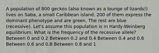 A population of 800 geckos (also known as a lounge of lizards!) lives on Saba, a small Caribbean island. 200 of them express the dominant phenotype and are green. The rest are blue (recessive). Let's assume this population is in Hardy-Weinberg equilibrium. What is the frequency of the recessive allele? Between 0 and 0.2 Between 0.2 and 0.4 Between 0.4 and 0.6 Between 0.6 and 0.8 Between 0.8 and 1