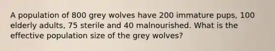 A population of 800 grey wolves have 200 immature pups, 100 elderly adults, 75 sterile and 40 malnourished. What is the effective population size of the grey wolves?