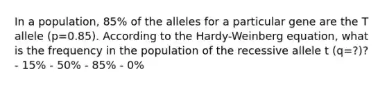 In a population, 85% of the alleles for a particular gene are the T allele (p=0.85). According to the Hardy-Weinberg equation, what is the frequency in the population of the recessive allele t (q=?)? - 15% - 50% - 85% - 0%