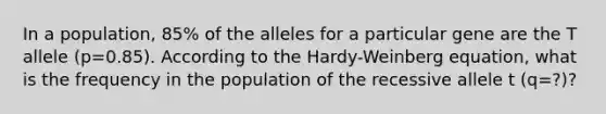 In a population, 85% of the alleles for a particular gene are the T allele (p=0.85). According to the Hardy-Weinberg equation, what is the frequency in the population of the recessive allele t (q=?)?