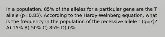 In a population, 85% of the alleles for a particular gene are the T allele (p=0.85). According to the Hardy-Weinberg equation, what is the frequency in the population of the recessive allele t (q=?)? A) 15% B) 50% C) 85% D) 0%