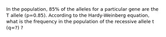 In the population, 85% of the alleles for a particular gene are the T allele (p=0.85). According to the Hardy-Weinberg equation, what is the frequency in the population of the recessive allele t (q=?) ?