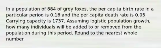 In a population of 884 of grey foxes, the per capita birth rate in a particular period is 0.16 and the per capita death rate is 0.05. Carrying capacity is 1737. Assuming logistic population growth, how many individuals will be added to or removed from the population during this period. Round to the nearest whole number.