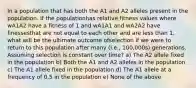 In a population that has both the A1 and A2 alleles present in the population. If the populationhas relative fitness values where wA1A2 have a fitness of 1 and wA1A1 and wA2A2 have finessesthat are not equal to each other and are less than 1, what will be the ultimate outcome ofselection if we were to return to this population after many (i.e., 100,000s) generations. Assuming selection is constant over time? a) The A2 allele fixed in the population b) Both the A1 and A2 alleles in the population c) The A1 allele fixed in the population d) The A1 allele at a frequency of 0.5 in the population e) None of the above