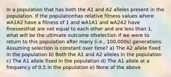 In a population that has both the A1 and A2 alleles present in the population. If the populationhas relative fitness values where wA1A2 have a fitness of 1 and wA1A1 and wA2A2 have finessesthat are not equal to each other and are less than 1, what will be the ultimate outcome ofselection if we were to return to this population after many (i.e., 100,000s) generations. Assuming selection is constant over time? a) The A2 allele fixed in the population b) Both the A1 and A2 alleles in the population c) The A1 allele fixed in the population d) The A1 allele at a frequency of 0.5 in the population e) None of the above