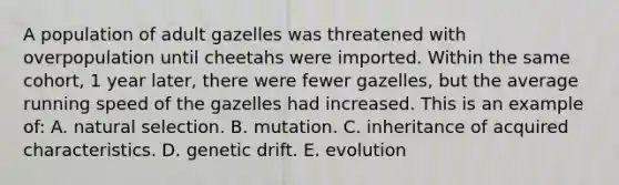 A population of adult gazelles was threatened with overpopulation until cheetahs were imported. Within the same cohort, 1 year later, there were fewer gazelles, but the average running speed of the gazelles had increased. This is an example of: A. natural selection. B. mutation. C. inheritance of acquired characteristics. D. genetic drift. E. evolution