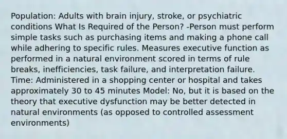 Population: Adults with brain injury, stroke, or psychiatric conditions What Is Required of the Person? -Person must perform simple tasks such as purchasing items and making a phone call while adhering to specific rules. Measures executive function as performed in a natural environment scored in terms of rule breaks, inefficiencies, task failure, and interpretation failure. Time: Administered in a shopping center or hospital and takes approximately 30 to 45 minutes Model: No, but it is based on the theory that executive dysfunction may be better detected in natural environments (as opposed to controlled assessment environments)