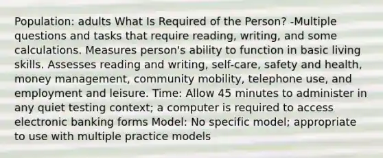 Population: adults What Is Required of the Person? -Multiple questions and tasks that require reading, writing, and some calculations. Measures person's ability to function in basic living skills. Assesses reading and writing, self-care, safety and health, money management, community mobility, telephone use, and employment and leisure. Time: Allow 45 minutes to administer in any quiet testing context; a computer is required to access electronic banking forms Model: No specific model; appropriate to use with multiple practice models