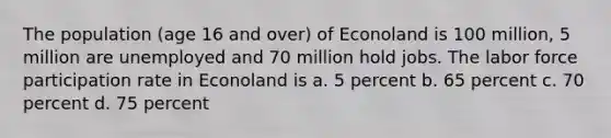 The population (age 16 and over) of Econoland is 100 million, 5 million are unemployed and 70 million hold jobs. The labor force participation rate in Econoland is a. 5 percent b. 65 percent c. 70 percent d. 75 percent