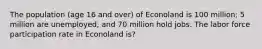 The population (age 16 and over) of Econoland is 100 million; 5 million are unemployed, and 70 million hold jobs. The labor force participation rate in Econoland is?