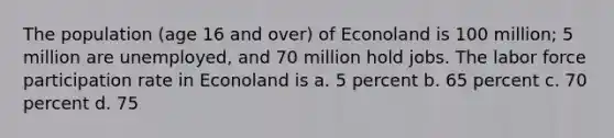 The population (age 16 and over) of Econoland is 100 million; 5 million are unemployed, and 70 million hold jobs. The labor force participation rate in Econoland is a. 5 percent b. 65 percent c. 70 percent d. 75