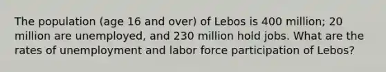 The population (age 16 and over) of Lebos is 400 million; 20 million are unemployed, and 230 million hold jobs. What are the rates of unemployment and labor force participation of Lebos?