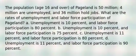 The population (age 16 and over) of Pageland is 50 million; 4 million are unemployed, and 36 million hold jobs. What are the rates of unemployment and labor force participation of Pageland? a. Unemployment is 10 percent, and labor force participation is 80 percent. b. Unemployment is 10 percent, and labor force participation is 75 percent. c. Unemployment is 11 percent, and labor force participation is 80 percent. d. Unemployment is 11 percent, and labor force participation is 90 percent.