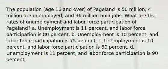 The population (age 16 and over) of Pageland is 50 million; 4 million are unemployed, and 36 million hold jobs. What are the rates of unemployment and labor force participation of Pageland? a. Unemployment is 11 percent, and labor force participation is 80 percent. b. Unemployment is 10 percent, and labor force participation is 75 percent. c. Unemployment is 10 percent, and labor force participation is 80 percent. d. Unemployment is 11 percent, and labor force participation is 90 percent.