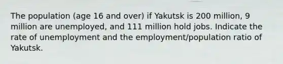 The population (age 16 and over) if Yakutsk is 200 million, 9 million are unemployed, and 111 million hold jobs. Indicate the rate of unemployment and the employment/population ratio of Yakutsk.