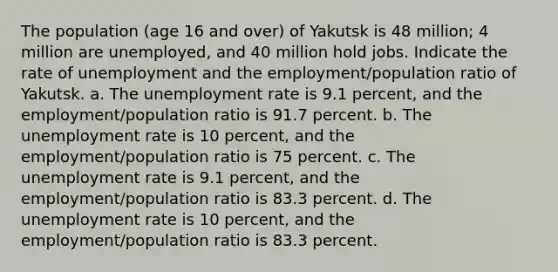 The population (age 16 and over) of Yakutsk is 48 million; 4 million are unemployed, and 40 million hold jobs. Indicate the rate of unemployment and the employment/population ratio of Yakutsk. a. The unemployment rate is 9.1 percent, and the employment/population ratio is 91.7 percent. b. The unemployment rate is 10 percent, and the employment/population ratio is 75 percent. c. The unemployment rate is 9.1 percent, and the employment/population ratio is 83.3 percent. d. The unemployment rate is 10 percent, and the employment/population ratio is 83.3 percent.