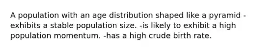 A population with an age distribution shaped like a pyramid -exhibits a stable population size. -is likely to exhibit a high population momentum. -has a high crude birth rate.