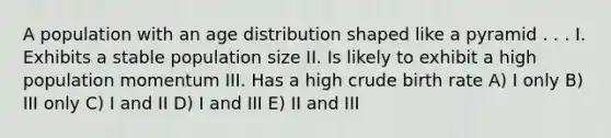 A population with an age distribution shaped like a pyramid . . . I. Exhibits a stable population size II. Is likely to exhibit a high population momentum III. Has a high crude birth rate A) I only B) III only C) I and II D) I and III E) II and III