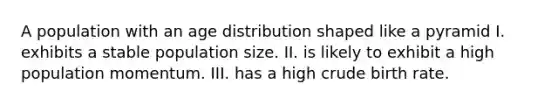 A population with an age distribution shaped like a pyramid I. exhibits a stable population size. II. is likely to exhibit a high population momentum. III. has a high crude birth rate.