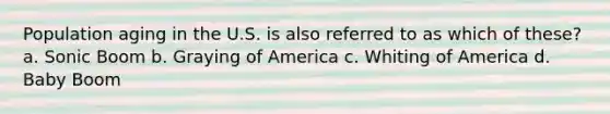 Population aging in the U.S. is also referred to as which of these? a. Sonic Boom b. Graying of America c. Whiting of America d. Baby Boom