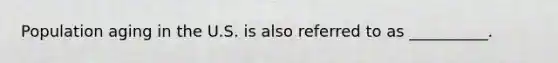 Population aging in the U.S. is also referred to as __________.