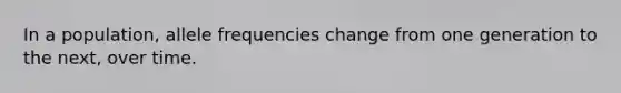 In a population, allele frequencies change from one generation to the next, over time.