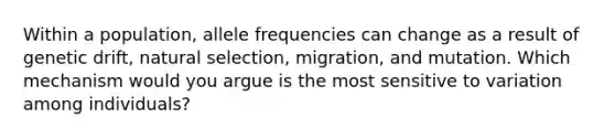 Within a population, allele frequencies can change as a result of genetic drift, natural selection, migration, and mutation. Which mechanism would you argue is the most sensitive to variation among individuals?