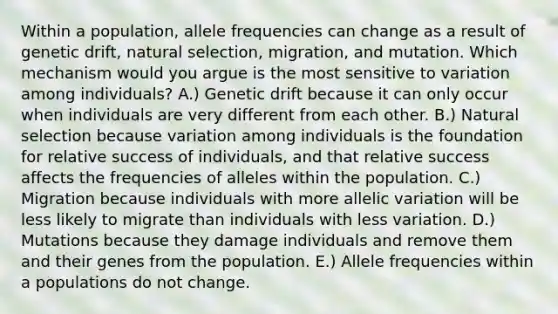 Within a population, allele frequencies can change as a result of genetic drift, natural selection, migration, and mutation. Which mechanism would you argue is the most sensitive to variation among individuals? A.) Genetic drift because it can only occur when individuals are very different from each other. B.) Natural selection because variation among individuals is the foundation for relative success of individuals, and that relative success affects the frequencies of alleles within the population. C.) Migration because individuals with more allelic variation will be less likely to migrate than individuals with less variation. D.) Mutations because they damage individuals and remove them and their genes from the population. E.) Allele frequencies within a populations do not change.