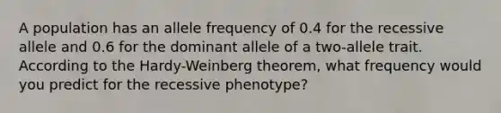 A population has an allele frequency of 0.4 for the recessive allele and 0.6 for the dominant allele of a two-allele trait. According to the Hardy-Weinberg theorem, what frequency would you predict for the recessive phenotype?