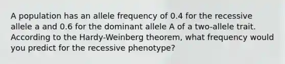 A population has an allele frequency of 0.4 for the recessive allele a and 0.6 for the dominant allele A of a two-allele trait. According to the Hardy-Weinberg theorem, what frequency would you predict for the recessive phenotype?