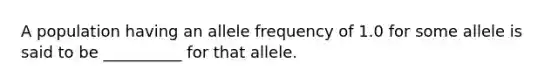 A population having an allele frequency of 1.0 for some allele is said to be __________ for that allele.