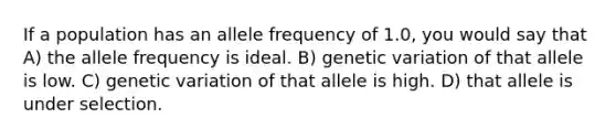 If a population has an allele frequency of 1.0, you would say that A) the allele frequency is ideal. B) genetic variation of that allele is low. C) genetic variation of that allele is high. D) that allele is under selection.