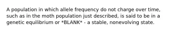 A population in which allele frequency do not charge over time, such as in the moth population just described, is said to be in a genetic equilibrium or *BLANK* - a stable, nonevolving state.