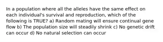 In a population where all the alleles have the same effect on each individual's survival and reproduction, which of the following is TRUE? a) Random mating will ensure continual gene flow b) The population size will steadily shrink c) No genetic drift can occur d) No natural selection can occur