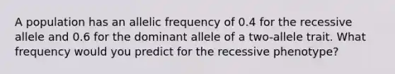 A population has an allelic frequency of 0.4 for the recessive allele and 0.6 for the dominant allele of a two-allele trait. What frequency would you predict for the recessive phenotype?