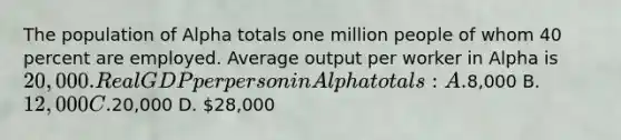 The population of Alpha totals one million people of whom 40 percent are employed. Average output per worker in Alpha is 20,000. Real GDP per person in Alpha totals: A.8,000 B. 12,000 C.20,000 D. 28,000