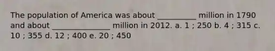 The population of America was about __________ million in 1790 and about _______________ million in 2012. a. 1 ; 250 b. 4 ; 315 c. 10 ; 355 d. 12 ; 400 e. 20 ; 450