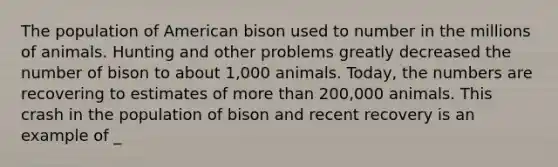 The population of American bison used to number in the millions of animals. Hunting and other problems greatly decreased the number of bison to about 1,000 animals. Today, the numbers are recovering to estimates of more than 200,000 animals. This crash in the population of bison and recent recovery is an example of _