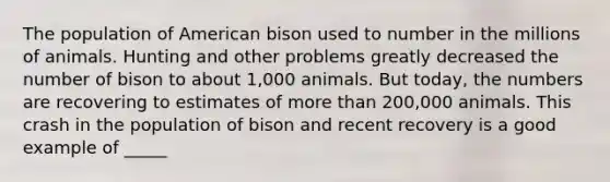 The population of American bison used to number in the millions of animals. Hunting and other problems greatly decreased the number of bison to about 1,000 animals. But today, the numbers are recovering to estimates of <a href='https://www.questionai.com/knowledge/keWHlEPx42-more-than' class='anchor-knowledge'>more than</a> 200,000 animals. This crash in the population of bison and recent recovery is a good example of _____