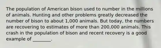 The population of American bison used to number in the millions of animals. Hunting and other problems greatly decreased the number of bison to about 1,000 animals. But today, the numbers are recovering to estimates of more than 200,000 animals. This crash in the population of bison and recent recovery is a good example of ________.