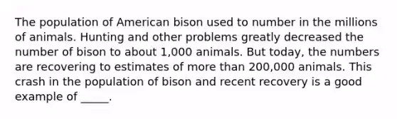 The population of American bison used to number in the millions of animals. Hunting and other problems greatly decreased the number of bison to about 1,000 animals. But today, the numbers are recovering to estimates of more than 200,000 animals. This crash in the population of bison and recent recovery is a good example of _____.