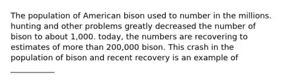 The population of American bison used to number in the millions. hunting and other problems greatly decreased the number of bison to about 1,000. today, the numbers are recovering to estimates of more than 200,000 bison. This crash in the population of bison and recent recovery is an example of ___________