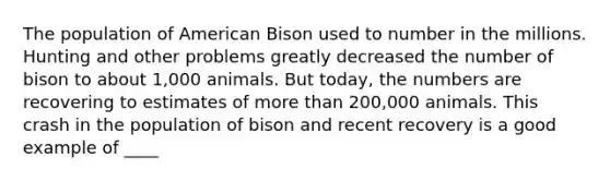 The population of American Bison used to number in the millions. Hunting and other problems greatly decreased the number of bison to about 1,000 animals. But today, the numbers are recovering to estimates of <a href='https://www.questionai.com/knowledge/keWHlEPx42-more-than' class='anchor-knowledge'>more than</a> 200,000 animals. This crash in the population of bison and recent recovery is a good example of ____