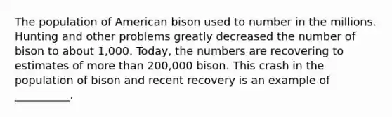 The population of American bison used to number in the millions. Hunting and other problems greatly decreased the number of bison to about 1,000. Today, the numbers are recovering to estimates of more than 200,000 bison. This crash in the population of bison and recent recovery is an example of __________.