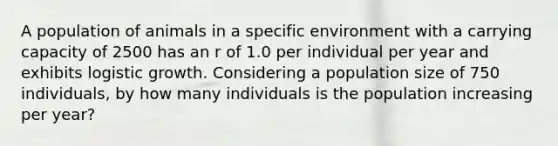 A population of animals in a specific environment with a carrying capacity of 2500 has an r of 1.0 per individual per year and exhibits logistic growth. Considering a population size of 750 individuals, by how many individuals is the population increasing per year?